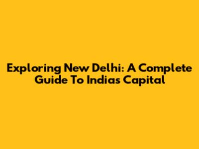 Exploring New Delhi: A Complete Guide To India's Capital