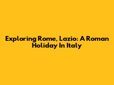 Exploring Rome, Lazio: A Roman Holiday In Italy