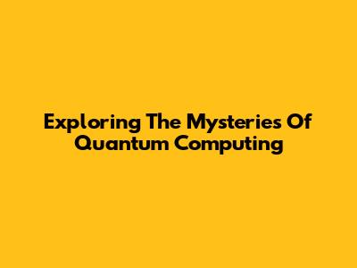 Exploring The Mysteries Of Quantum Computing