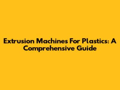 Extrusion Machines For Plastics: A Comprehensive Guide