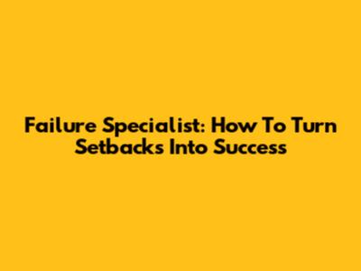 Failure Specialist: How To Turn Setbacks Into Success