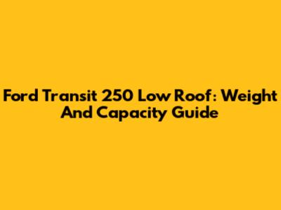 Ford Transit 250 Low Roof: Weight And Capacity Guide
