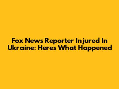 Fox News Reporter Injured In Ukraine: Here's What Happened
