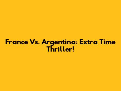 France Vs. Argentina: Extra Time Thriller!