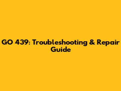 GO 439: Troubleshooting & Repair Guide