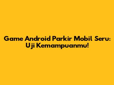 Game Android Parkir Mobil Seru: Uji Kemampuanmu!