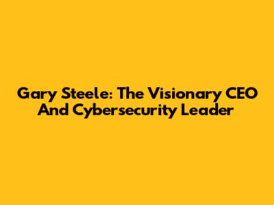 Gary Steele: The Visionary CEO And Cybersecurity Leader