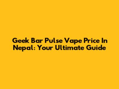 Geek Bar Pulse Vape Price In Nepal: Your Ultimate Guide