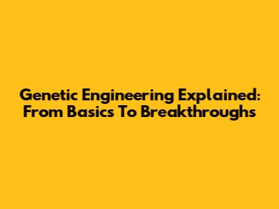 Genetic Engineering Explained: From Basics To Breakthroughs