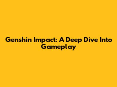Genshin Impact: A Deep Dive Into Gameplay