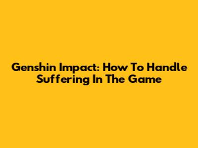 Genshin Impact: How To Handle Suffering In The Game