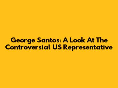 George Santos: A Look At The Controversial US Representative