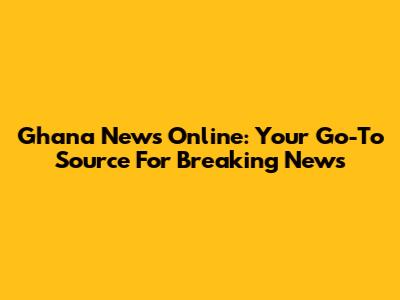 Ghana News Online: Your Go-To Source For Breaking News
