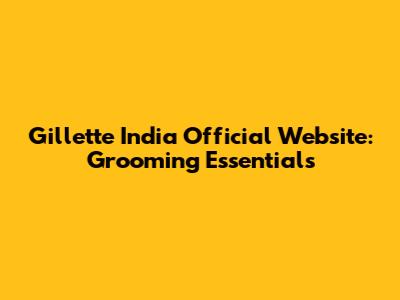 Gillette India Official Website: Grooming Essentials