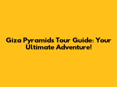 Giza Pyramids Tour Guide: Your Ultimate Adventure!