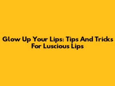 Glow Up Your Lips: Tips And Tricks For Luscious Lips