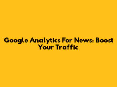 Google Analytics For News: Boost Your Traffic