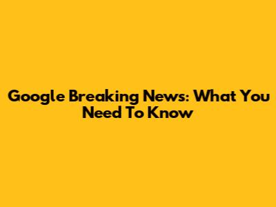 Google Breaking News: What You Need To Know