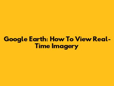 Google Earth: How To View Real-Time Imagery