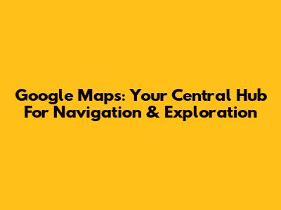 Google Maps: Your Central Hub For Navigation & Exploration