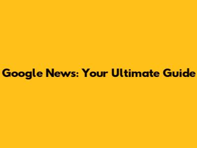 Google News: Your Ultimate Guide
