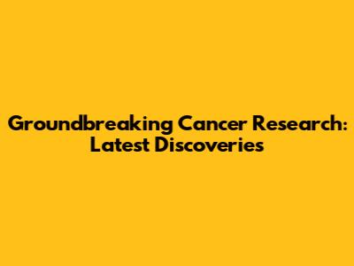 Groundbreaking Cancer Research: Latest Discoveries