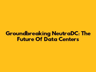 Groundbreaking NeutraDC: The Future Of Data Centers