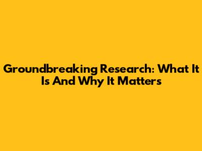 Groundbreaking Research: What It Is And Why It Matters