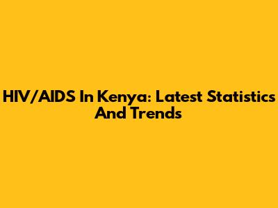 HIV/AIDS In Kenya: Latest Statistics And Trends