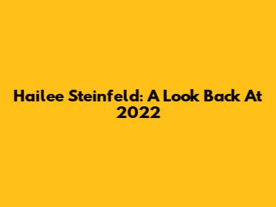 Hailee Steinfeld: A Look Back At 2022