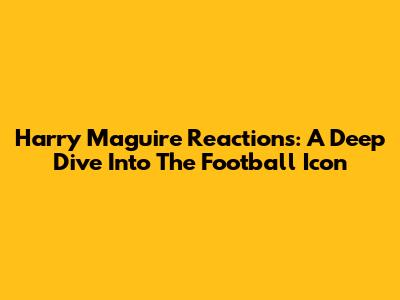 Harry Maguire Reactions: A Deep Dive Into The Football Icon