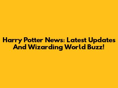 Harry Potter News: Latest Updates And Wizarding World Buzz!