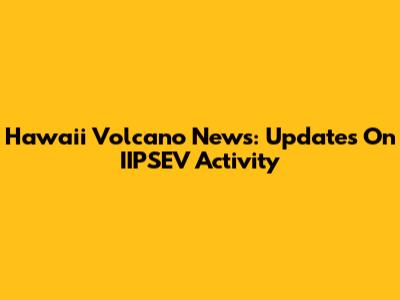 Hawaii Volcano News: Updates On IIPSEV Activity