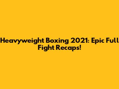 Heavyweight Boxing 2021: Epic Full Fight Recaps!
