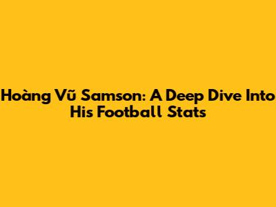 Hoàng Vũ Samson: A Deep Dive Into His Football Stats