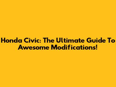 Honda Civic: The Ultimate Guide To Awesome Modifications!