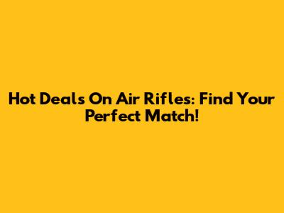 Hot Deals On Air Rifles: Find Your Perfect Match!