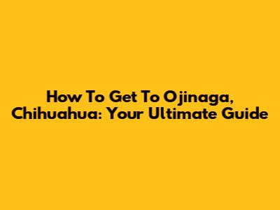 How To Get To Ojinaga, Chihuahua: Your Ultimate Guide