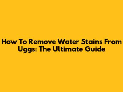 How To Remove Water Stains From Uggs: The Ultimate Guide