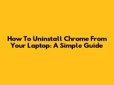 How To Uninstall Chrome From Your Laptop: A Simple Guide