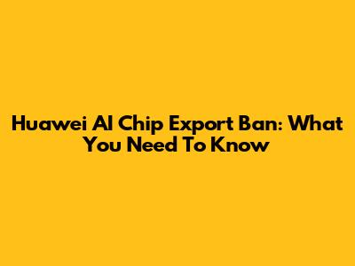 Huawei AI Chip Export Ban: What You Need To Know
