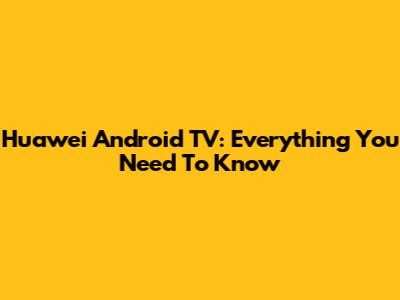 Huawei Android TV: Everything You Need To Know