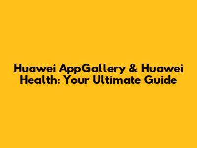 Huawei AppGallery & Huawei Health: Your Ultimate Guide