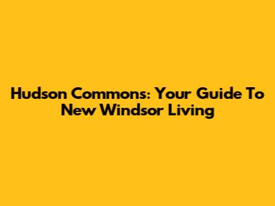 Hudson Commons: Your Guide To New Windsor Living