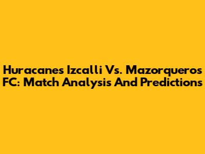 Huracanes Izcalli Vs. Mazorqueros FC: Match Analysis And Predictions