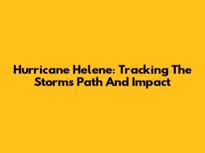 Hurricane Helene: Tracking The Storm's Path And Impact