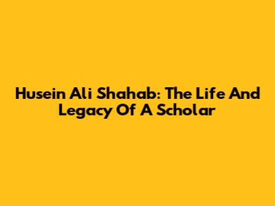 Husein Ali Shahab: The Life And Legacy Of A Scholar