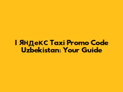 I Яндекс Taxi Promo Code Uzbekistan: Your Guide