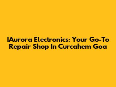 IAurora Electronics: Your Go-To Repair Shop In Curcahem Goa