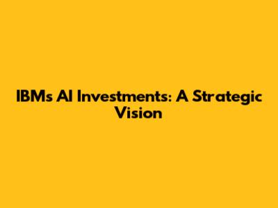 IBM's AI Investments: A Strategic Vision